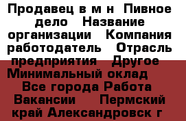 Продавец в м-н "Пивное дело › Название организации ­ Компания-работодатель › Отрасль предприятия ­ Другое › Минимальный оклад ­ 1 - Все города Работа » Вакансии   . Пермский край,Александровск г.